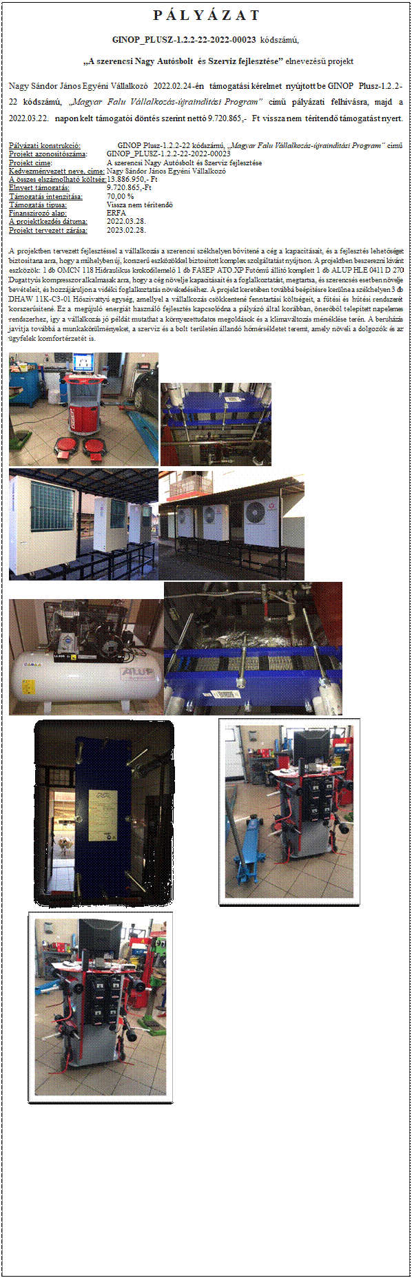 Szvegdoboz: P  L Y  Z A T
GINOP_PLUSZ-1.2.2-22-2022-00023 kdszm, 
           A szerencsi Nagy Autsbolt s Szerviz fejlesztse elnevezs projekt
Nagy Sndor Jnos Egyni Vllalkoz 2022.02.24-n tmogatsi krelmet nyjtott be GINOP Plusz-1.2.2-22 kdszm, Magyar Falu Vllalkozs-jraindtsi Program cm plyzati felhvsra, majd a 2022.03.22. napon kelt tmogati dnts szerint nett 9.720.865,- Ft vissza nem trtend tmogatst nyert.
Plyzati konstrukci:                  GINOP Plusz-1.2.2-22 kdszm, Magyar Falu Vllalkozs-jraindtsi Program cm
Projekt azonostszma: 	GINOP_PLUSZ-1.2.2-22-2022-00023
Projekt cme: 		A szerencsi Nagy Autsbolt s Szerviz fejlesztse
Kedvezmnyezett neve, cme: 	Nagy Sndor Jnos Egyni Vllalkoz
A sszes elszmolhat kltsg:	13.886.950,- Ft
Elnyert tmogats: 		9.720.865,-Ft
Tmogats intenzitsa: 	70,00 %
Tmogats tpusa:		Vissza nem trtend
Finanszroz alap: 		ERFA
A projektkezds dtuma:	2022.03.28.
Projekt tervezett zrsa: 	2023.02.28.

A projektben tervezett fejlesztssel a vllalkozs a szerencsi szkhelyen bvten a cg a kapacitsait, s a fejleszts lehetsget biztostana arra, hogy a mhelyben j, korszer eszkzkkel biztostott komplex szolgltatst nyjtson. A projektben beszerezni kvnt eszkzk: 1 db OMCN 118 Hidraulikus krokodilemel 1 db FASEP ATO.XP Futm llt komplett 1 db ALUP HLE 0411 D 270 Dugattys kompresszor alkalmasak arra, hogy a cg nvelje kapacitsait s a foglalkoztatst, megtartsa, s szerencss esetben nvelje bevteleit, s hozzjruljon a vidki foglalkoztats nvekedshez. A projekt keretben tovbb beptsre kerlne a szkhelyen 3 db DHAW 11K-C3-01 Hszivatty egysg, amellyel a vllalkozs cskkenten fenntartsi kltsgeit, a ftsi s htsi rendszert korszersten. Ez a megjul energit hasznl fejleszts kapcsoldna a plyz ltal korbban, nerbl teleptett napelemes rendszerhez, gy a vllalkozs j pldt mutathat a krnyezettudatos megoldsok s a klmavltozs mrsklse tern. A beruhzs javtja tovbb a munkakrlmnyeket, a szerviz s a bolt terletn lland hmrskletet teremt, amely nveli a dolgozk s az gyfelek komfortrzett is.
          
